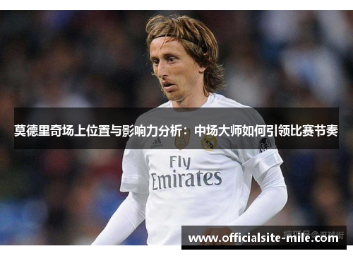 莫德里奇场上位置与影响力分析：中场大师如何引领比赛节奏