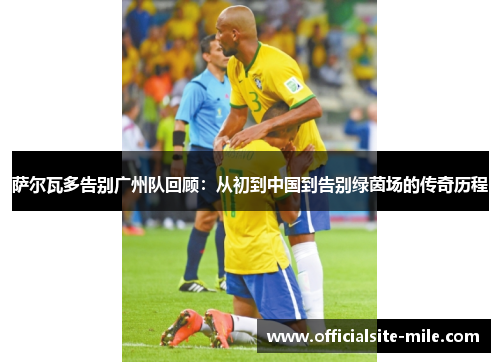 萨尔瓦多告别广州队回顾：从初到中国到告别绿茵场的传奇历程