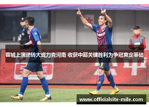 蓉城上演逆转大戏力克河南 收获中超关键胜利为争冠奠定基础